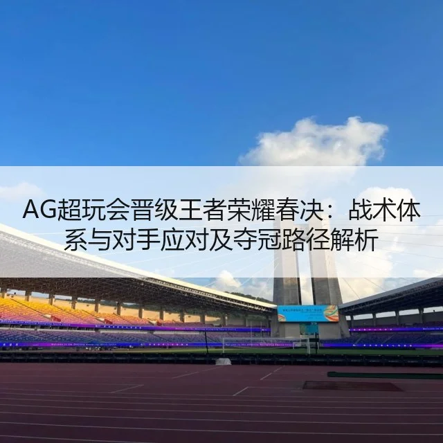 AG超玩会晋级王者荣耀春决：战术体系与对手应对及夺冠路径解析